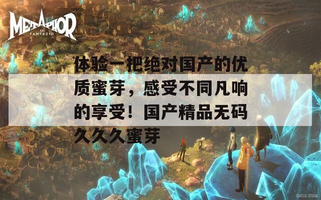 体验一把绝对国产的优质蜜芽，感受不同凡响的享受！国产精品无码久久久蜜芽