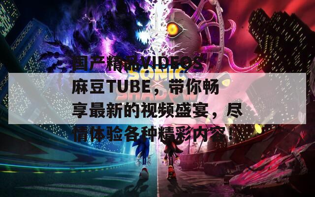 国产精品VIDEOS麻豆TUBE，带你畅享最新的视频盛宴，尽情体验各种精彩内容！