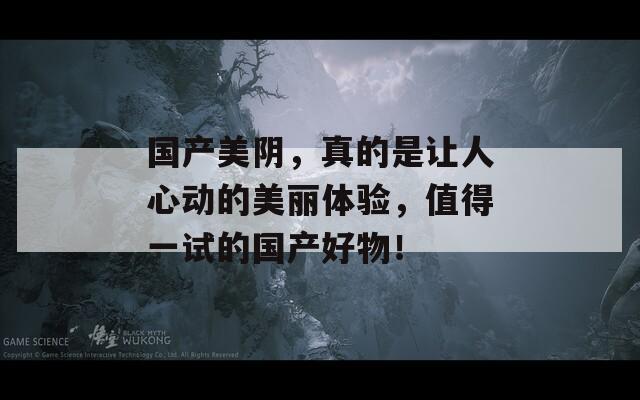 国产美阴，真的是让人心动的美丽体验，值得一试的国产好物！