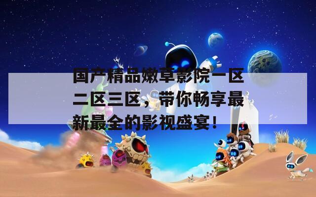 国产精品嫩草影院一区二区三区，带你畅享最新最全的影视盛宴！