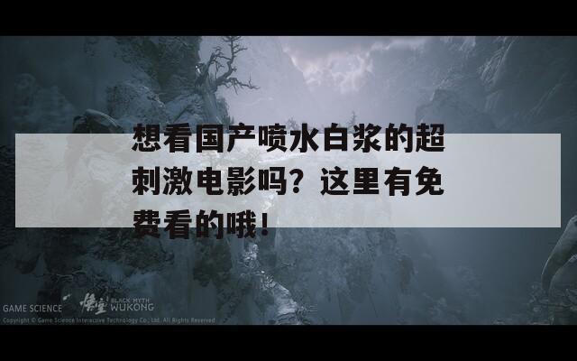 想看国产喷水白浆的超刺激电影吗？这里有免费看的哦！