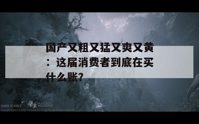 国产又粗又猛又爽又黄：这届消费者到底在买什么账？