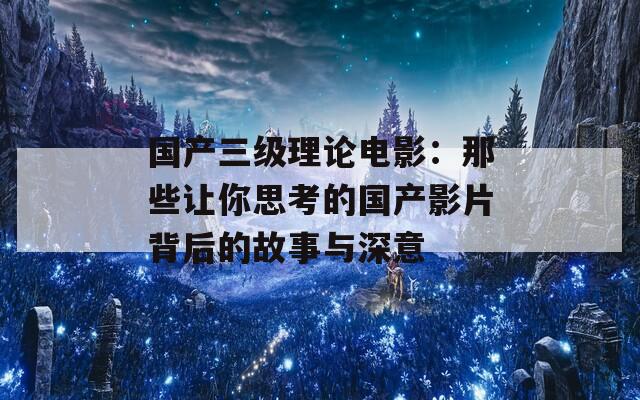 国产三级理论电影：那些让你思考的国产影片背后的故事与深意