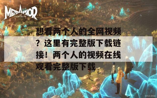 想看两个人的全网视频？这里有完整版下载链接！两个人的视频在线观看完整版下载