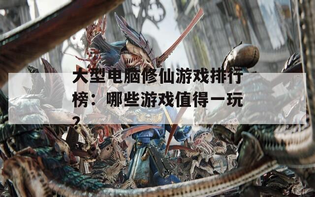 大型电脑修仙游戏排行榜：哪些游戏值得一玩？