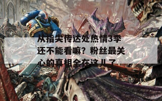 从指尖传达处热情3季还不能看嘛？粉丝最关心的真相全在这儿了