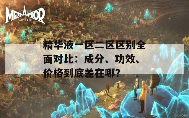精华液一区二区区别全面对比：成分、功效、价格到底差在哪？
