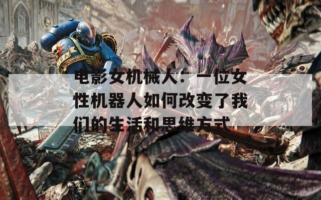 电影女机械人：一位女性机器人如何改变了我们的生活和思维方式