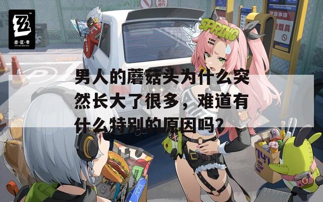 男人的蘑菇头为什么突然长大了很多，难道有什么特别的原因吗？