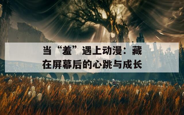 当“羞”遇上动漫：藏在屏幕后的心跳与成长