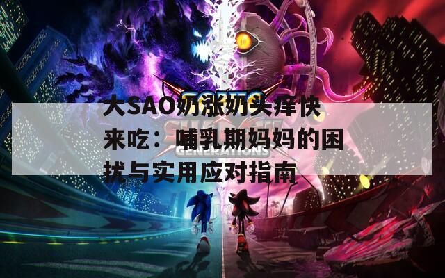 大SAO奶涨奶头痒快来吃：哺乳期妈妈的困扰与实用应对指南