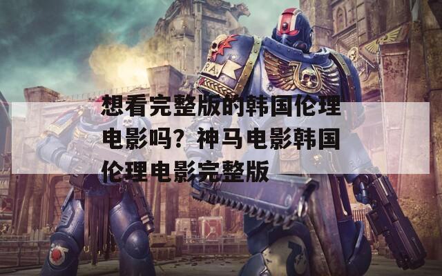 想看完整版的韩国伦理电影吗？神马电影韩国伦理电影完整版