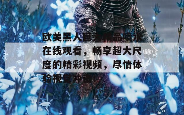 欧美黑人巨大精品喷水在线观看，畅享超大尺度的精彩视频，尽情体验视觉冲击！