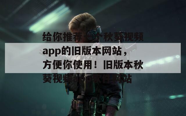 给你推荐一个秋葵视频app的旧版本网站，方便你使用！旧版本秋葵视频app软件网站