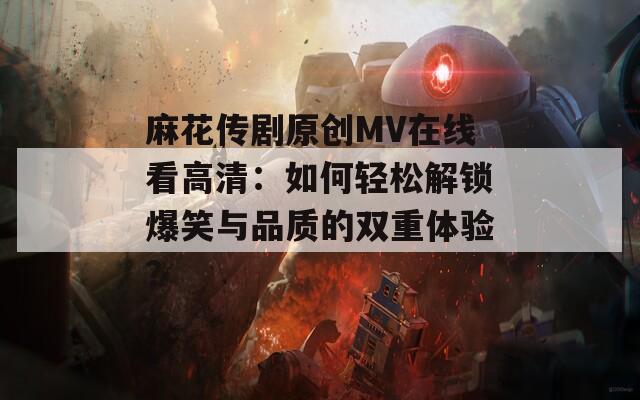 麻花传剧原创MV在线看高清：如何轻松解锁爆笑与品质的双重体验？