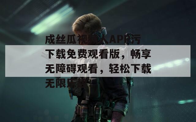 成丝瓜视频人APP污下载免费观看版，畅享无障碍观看，轻松下载无限乐趣！