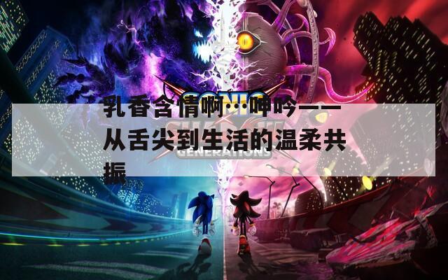 乳香含情啊…呻吟——从舌尖到生活的温柔共振