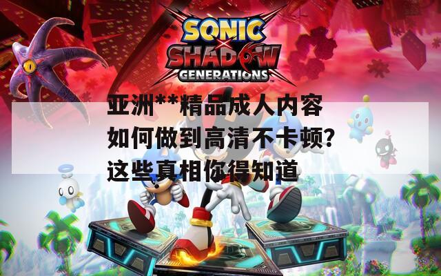 亚洲**精品成人内容如何做到高清不卡顿？这些真相你得知道