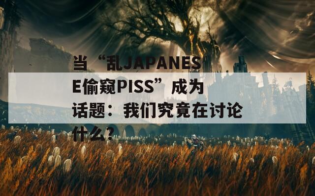 当“乱JAPANESE偷窥PISS”成为话题：我们究竟在讨论什么？