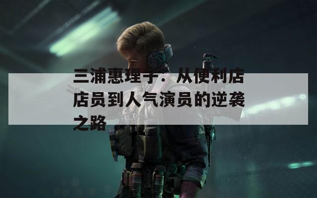三浦惠理子：从便利店店员到人气演员的逆袭之路
