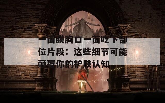 一面膜胸口一面吃下部位片段：这些细节可能颠覆你的护肤认知
