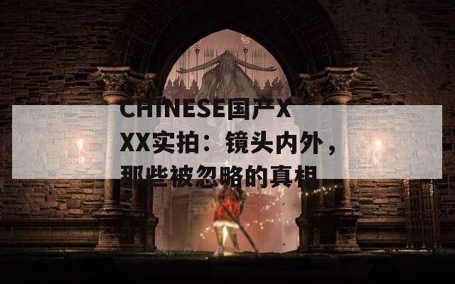 CHINESE国产XXX实拍：镜头内外，那些被忽略的真相