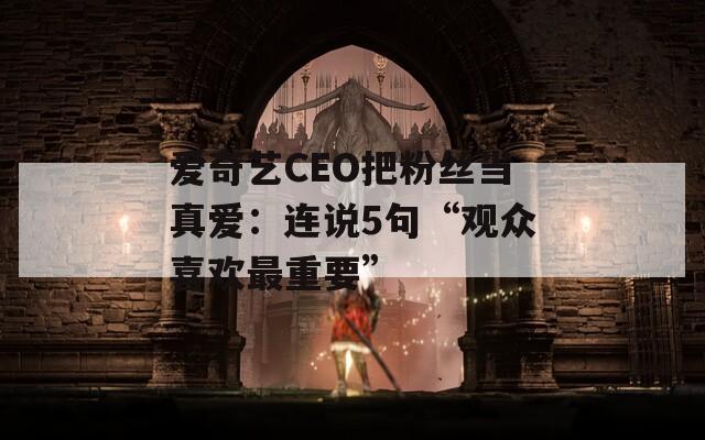 爱奇艺CEO把粉丝当真爱：连说5句“观众喜欢最重要”
