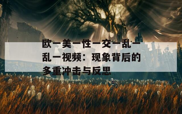 欧一美一性一交一乱一乱一视频：现象背后的多重冲击与反思