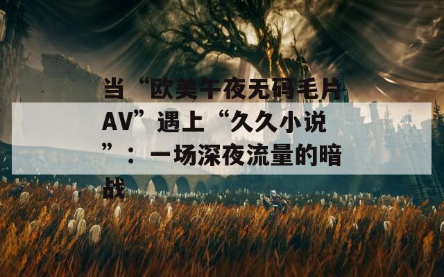 当“欧美午夜无码毛片AV”遇上“久久小说”：一场深夜流量的暗战