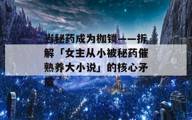 当秘药成为枷锁——拆解「女主从小被秘药催熟养大小说」的核心矛盾