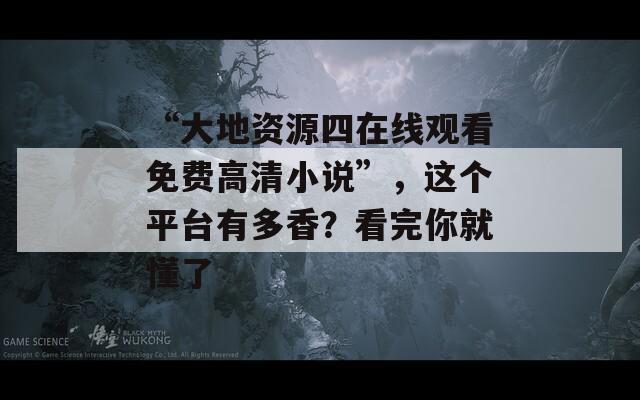 “大地资源四在线观看免费高清小说”，这个平台有多香？看完你就懂了