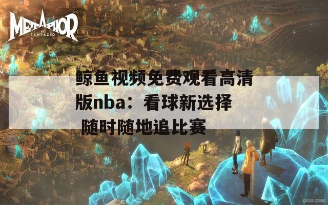 鲸鱼视频免费观看高清版nba：看球新选择 随时随地追比赛