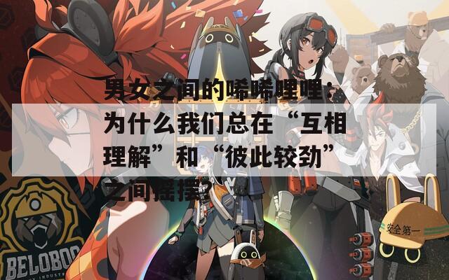 男女之间的唏唏哩哩：为什么我们总在“互相理解”和“彼此较劲”之间摇摆？