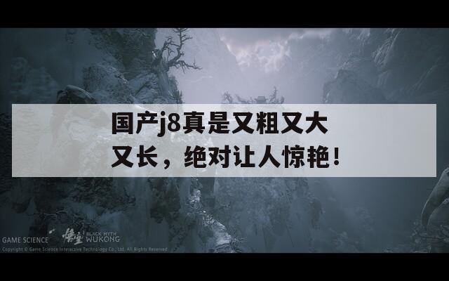 国产j8真是又粗又大又长，绝对让人惊艳！