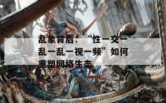 乱象背后：“性一交一乱一乱一视一频”如何重塑网络生态