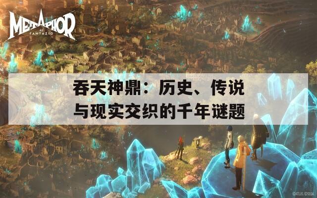 吞天神鼎：历史、传说与现实交织的千年谜题