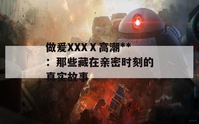 做爰XXXⅩ高潮**：那些藏在亲密时刻的真实故事