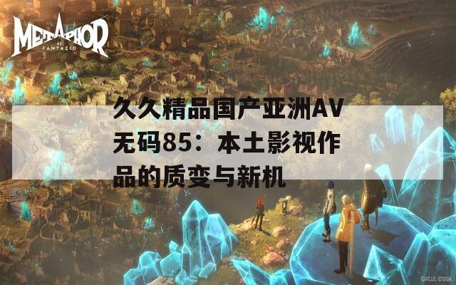 久久精品国产亚洲AV无码85：本土影视作品的质变与新机