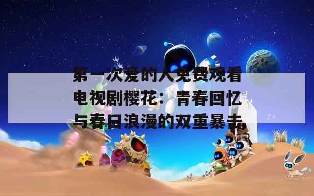 第一次爱的人免费观看电视剧樱花：青春回忆与春日浪漫的双重暴击