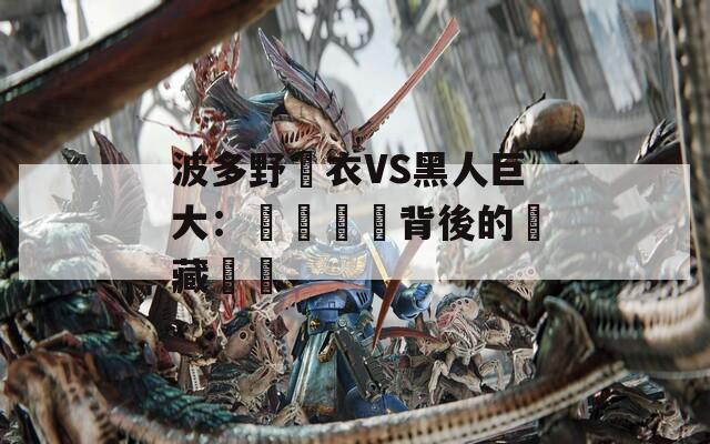 波多野結衣VS黑人巨大：視覺衝擊背後的隱藏話題