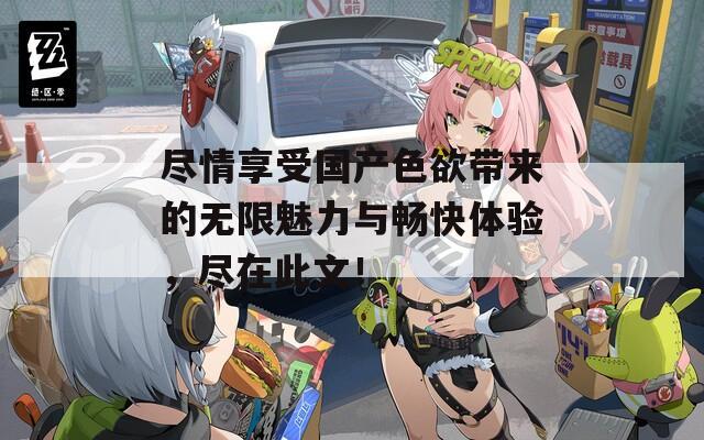尽情享受国产色欲带来的无限魅力与畅快体验，尽在此文！