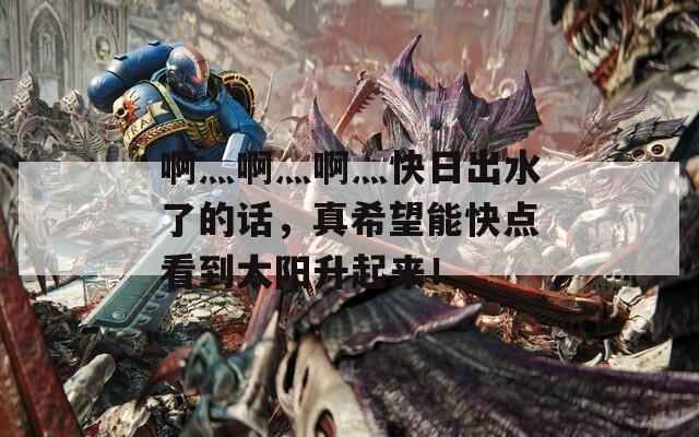 啊灬啊灬啊灬快日出水了的话，真希望能快点看到太阳升起来！