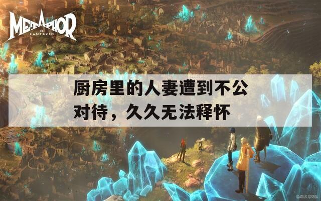 厨房里的人妻遭到不公对待，久久无法释怀