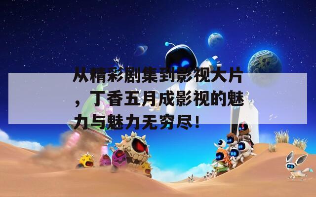 从精彩剧集到影视大片，丁香五月成影视的魅力与魅力无穷尽！