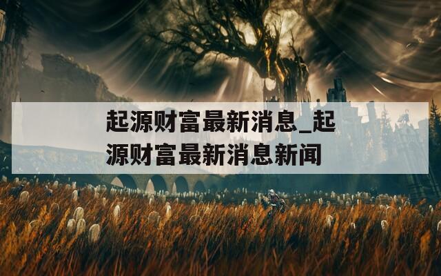 起源财富最新消息_起源财富最新消息新闻