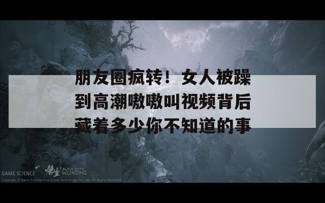 朋友圈疯转！女人被躁到高潮嗷嗷叫视频背后藏着多少你不知道的事