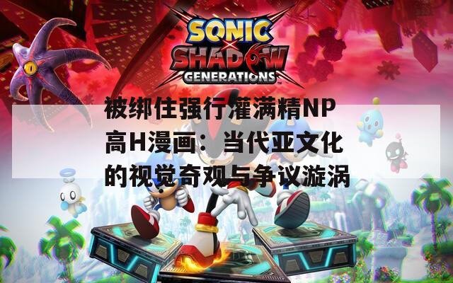 被绑住强行灌满精NP高H漫画：当代亚文化的视觉奇观与争议漩涡