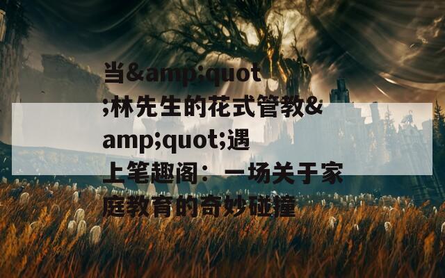 当&quot;林先生的花式管教&quot;遇上笔趣阁：一场关于家庭教育的奇妙碰撞