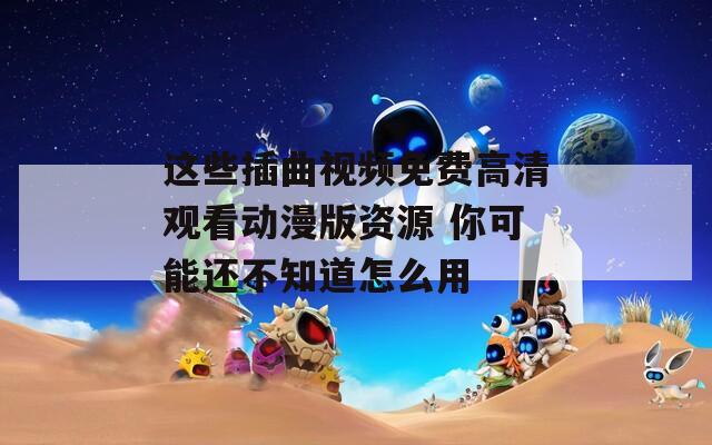 这些插曲视频免费高清观看动漫版资源 你可能还不知道怎么用