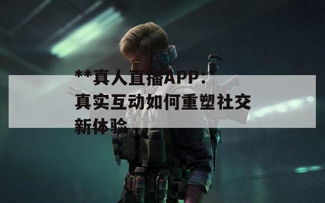 **真人直播APP：真实互动如何重塑社交新体验